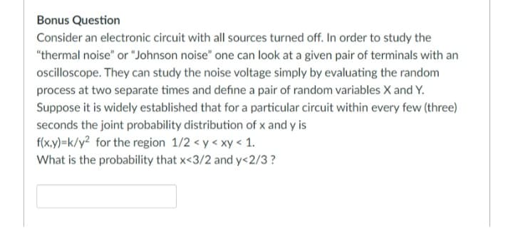 Bonus Question
Consider an electronic circuit with all sources turned off. In order to study the
"thermal noise" or "Johnson noise" one can look at a given pair of terminals with an
ocilloscope. They can study the noise voltage simply by evaluating the random
process at two separate times and define a pair of random variables X and Y.
Suppose it is widely established that for a particular circuit within every few (three)
seconds the joint probability distribution of x and y is
f(x,y)=k/y² for the region 1/2 < y < xy < 1.
What is the probability that x<3/2 and y<2/3?
