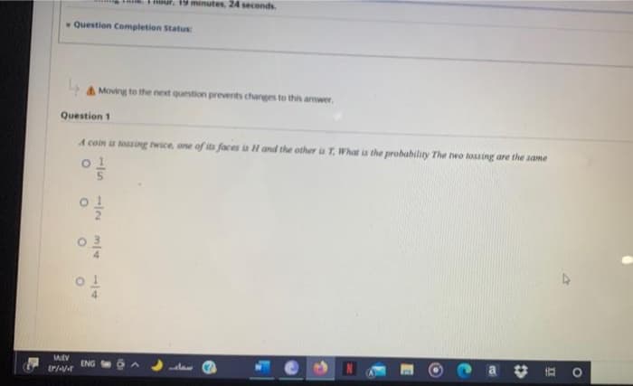 19 minutes, 24 seconds
Question Completion StatuE
A Moving to the next question prevents changes to this arwer,
Question 1
A coin is tossing twice, one of its faces a Hand the other ia T, What is the probability The two tossing are the same
MEV
ENG
%23
-/5
1/4
