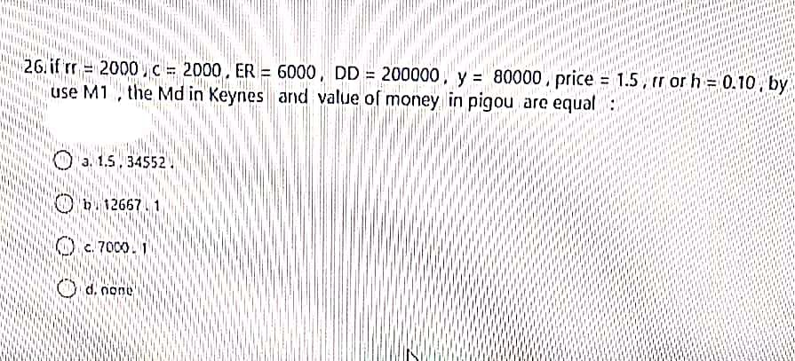 26. if rr = = 80000, price = 1.5, rr or h = 0.10, by
2000,C = 2000, ER = 6000, DD = 200000, y
%3D
use M1 , the Md in Keynes and value of money in pigou are equal :
a. 1.5, 34552.
b. 12667
O.7000.1
d. none
