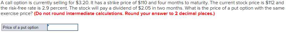 A call option is currently selling for $3.20. It has a strike price of $110 and four months to maturity. The current stock price is $112 and
the risk-free rate is 2.9 percent. The stock will pay a dividend of $2.05 in two months. What is the price of a put option with the same
exercise price? (Do not round intermediate calculations. Round your answer to 2 decimal places.)
Price of a put option
