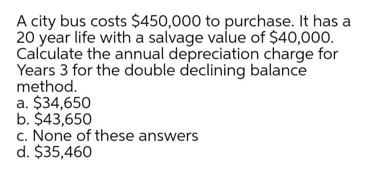 A city bus costs $450,000 to purchase. It has a
20 year life with a salvage value of $40,000.
Calculate the annual depreciation charge for
Years 3 for the double declining balance
method.
a. $34,650
b. $43,650
c. None of these answers
d. $35,460
