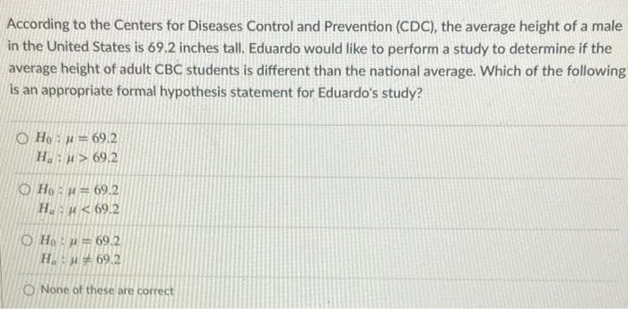 According to the Centers for Diseases Control and Prevention (CDC), the average height of a male
in the United States is 69.2 inches tall. Eduardo would like to perform a study to determine if the
average height of adult CBC students is different than the national average. Which of the following
is an appropriate formal hypothesis statement for Eduardo's study?
O Ho : u = 69.2
H.> 69.2
O Ho: H= 69.2
H.: u< 69.2
O Ho: u= 69.2
H.u# 69.2
O None of these are correct
