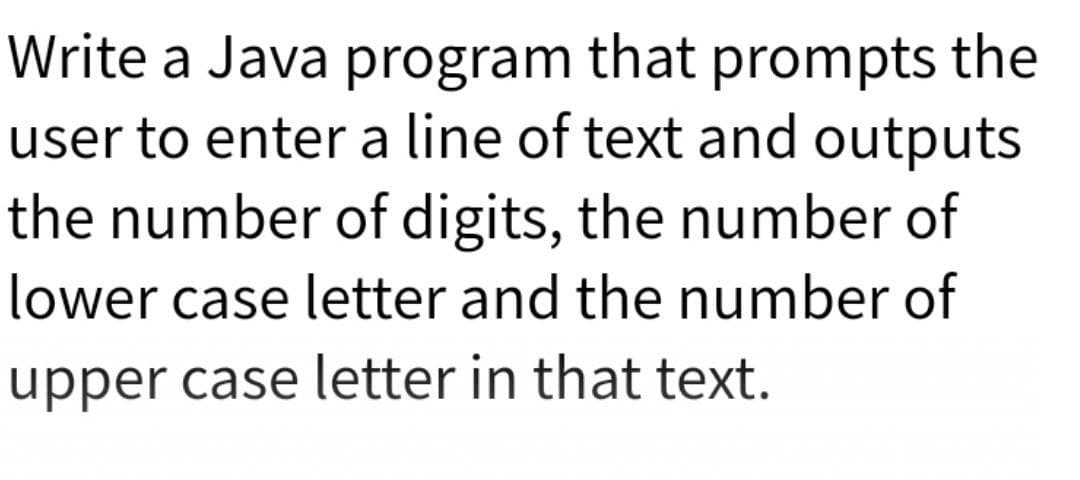 Write a Java program that prompts the
user to enter a line of text and outputs
the number of digits, the number of
lower case letter and the number of
upper case letter in that text.
