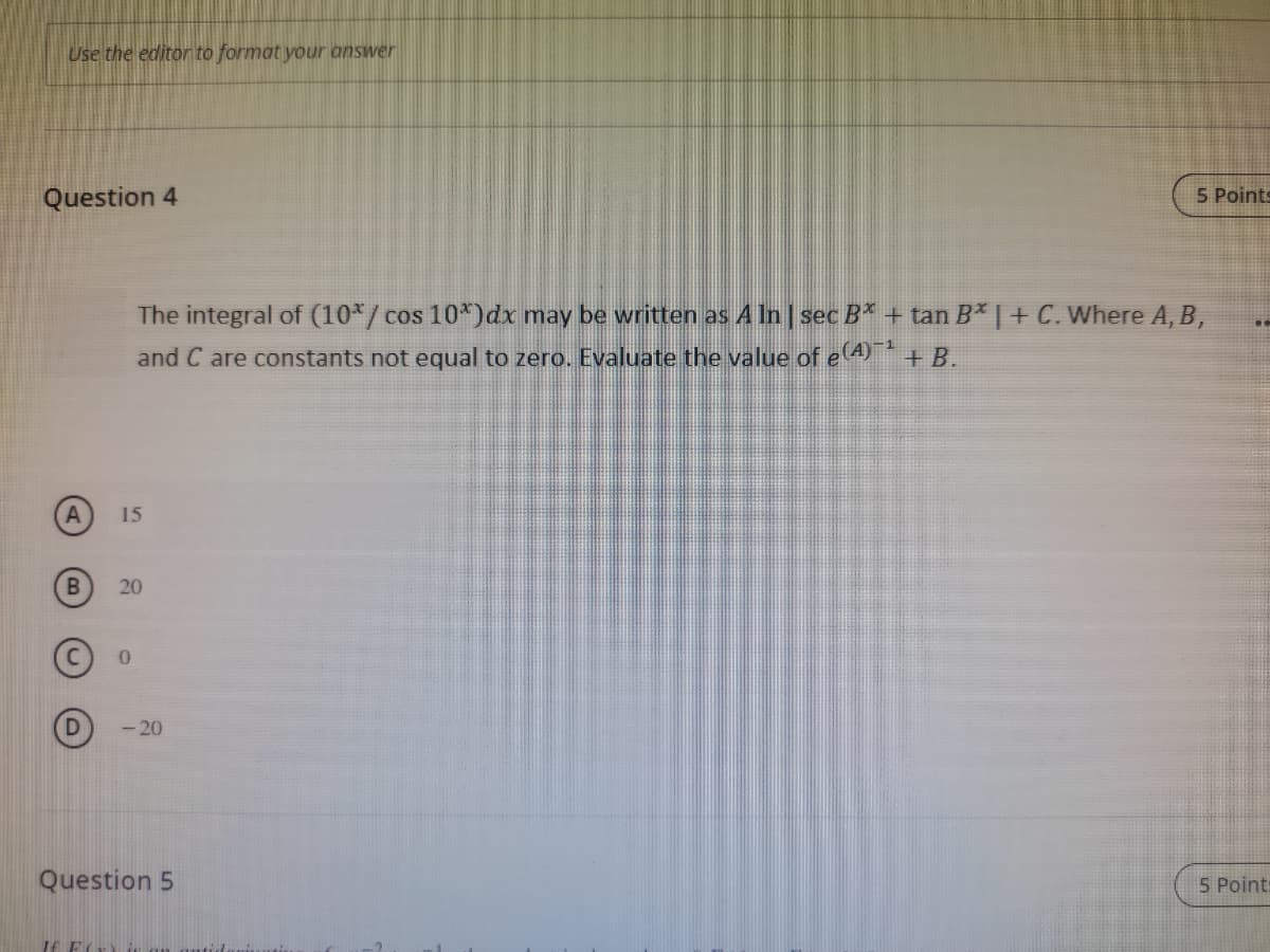 Use the editor to format your answer
Question 4
5 Points
The integral of (10*/ cos 10*)dx may be written as A In sec B* + tan B* | + C. Where A, B,
and C are constants not equal to zero. Evaluate the value of e A + B.
15
20
- 20
Question 5
5 Point:
