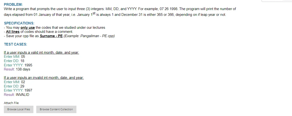 PROBLEM:
Write a program that prompts the user to input three (3) integers: MM, DD, and YYYY. For example, 07 26 1998. The program will print the number of
days elapsed from 01 January of that year, i.e. January 1st is always 1 and December 31 is either 365 or 366, depending on if leap year or not.
SPECIFICATIONS:
- You may only use the codes that we studied under our lectures
- All lines of codes should have a comment.
- Save your cpp file as Surname - PE (Example: Pangaliman - PE.cpp)
TEST CASES:
If a user inputs a valid int month, date, and year.
Enter MM: 05
Enter DD: 18
Enter YYYY: 1995
Result: 138 days
If a user inputs an invalid int month, date, and year:
Enter MM: 02
Enter DD: 29
Enter YYYY: 1997
Result: INVALID
Attach File
Browse Local Files
Browse Content Collection
