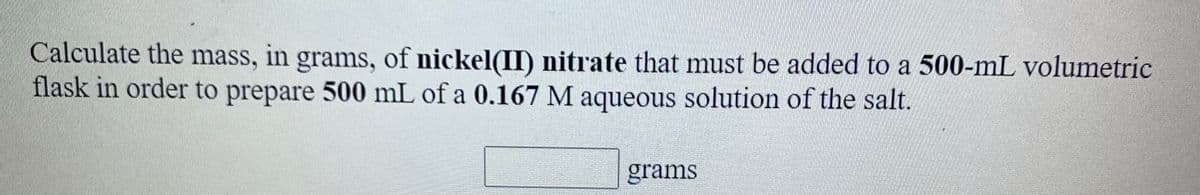 Calculate the mass, in grams, of nickel(II) nitrate that must be added to a 500-mL volumetric
flask in order to prepare 500 mL of a 0.167 M aqueous solution of the salt.
grams
