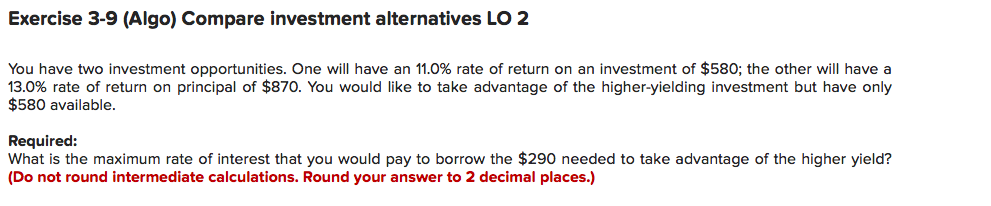 Exercise 3-9 (Algo) Compare investment alternatives LO 2
You have two investment opportunities. One will have an 11.0% rate of return on an investment of $580; the other will have a
13.0% rate of return on principal of $870. You would like to take advantage of the higher-yielding investment but have only
$580 available.
Required:
What is the maximum rate of interest that you would pay to borrow the $290 needed to take advantage of the higher yield?
(Do not round intermediate calculations. Round your answer to 2 decimal places.)
