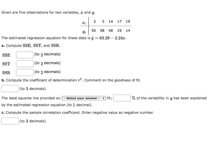 Given are five observations for two variables, x and y.
2
14
17
19
50
58
48
19
14
Yi
The estimated regression equation for these data is ŷ = 63.29 – 2.24x.
a. Compute SSE, SST, and SSR.
SSE
(to 2 decimals)
SST
(to 2 decimals)
SSR
(to 2 decimals)
b. Compute the coefficient of determination r2. Comment on the goodness of fit.
(to 3 decimals)
The least squares line provided an - Select your answer -
+ fit;
% of the variability in y has been explained
by the estimated regression equation (to 1 decimal).
c. Compute the sample correlation coefficient. Enter negative value as negative number.
(to 3 decimals)
