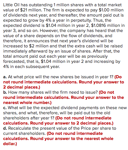 Little Oil has outstanding 1 million shares with a total market
value of $21 million. The firm is expected to pay $1.00 million
of dividends next year, and thereafter, the amount paid out is
expected to grow by 4% a year in perpetuity. Thus, the
expected dividend is $1.04 million in year 2, $1.0816 million in
year 3, and so on. However, the company has heard that the
value of a share depends on the flow of dividends, and
therefore, it announces that next year's dividend will be
increased to $2 million and that the extra cash will be raised
immediately afterward by an issue of shares. After that, the
total amount paid out each year will be as previously
forecasted, that is, $1.04 million in year 2 and increasing by
4% in each subsequent year.
a. At what price will the new shares be issued in year 1? (Do
not round intermediate calculations. Round your answer to
2 decimal places.)
b. How many shares will the firm need to issue? (Do not
round intermediate calculations. Round your answer to the
nearest whole number.)
c. What will be the expected dividend payments on these new
shares, and what, therefore, will be paid out to the old
shareholders after year 1? (Do not round intermediate
calculations. Round your answer to 2 decimal places.)
d. Recalculate the present value of the Price per share to
current shareholders. (Do not round intermediate
calculations. Round your answer to the nearest whole
dollar.)
