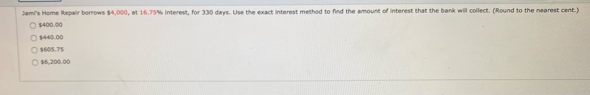 Jami's Home Repair borrows $4,000, at 16.75% Interest, for 330 days. Use the exact interest method to find the amount of interest that the bank will collect. (Round to the nearest cent.)
O $400.00
O $440.00
O $605.75
O $6,200.00
