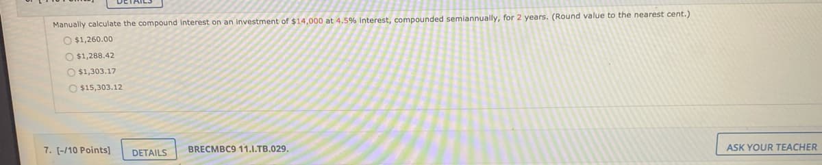 Manually calculate the compound interest on an investment of $14,000 at 4.5% interest, compounded semiannually, for 2 years. (Round value to the nearest cent.)
O $1,260.00
O $1,288.42
O $1,303.17
O $15,303.12
7. [-/10 Points]
DETAILS
BRECMBC9 11.I.TB.029.
ASK YOUR TEACHER
