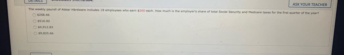 DETAILS
ASK YOUR TEACHER
The weekly payroll of Abkar Hardware includes 19 employees who earn $260 each. How much is the employer's share of total Social Security and Medicare taxes for the first quarter of the year?
O $258.46
O $516.92
O $4,912.83
O $9,825.66
