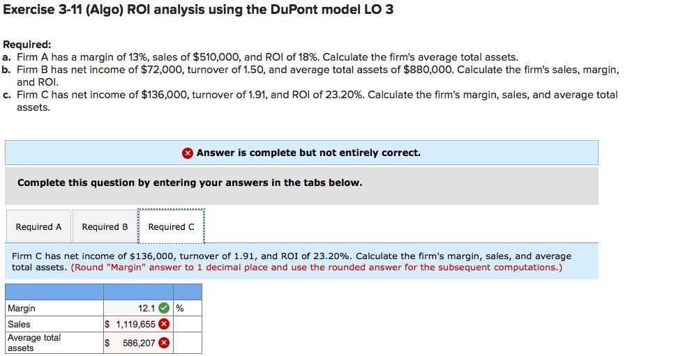 Exercise 3-11 (Algo) ROI analysis using the DuPont model LO 3
Required:
a. Firm A has a margin of 13%, sales of $510,000, and ROI of 18%. Calculate the firm's average total assets.
b. Firm B has net income of $72,000, turnover of 1.50, and average total assets of $880,000. Calculate the firm's sales, margin,
and ROI.
c. Firm C has net income of $136,000, turnover of 1.91, and ROI of 23.20%. Calculate the firm's margin, sales, and average total
assets.
O Answer is complete but not entirely correct.
Complete this question by entering your answers in the tabs below.
Required A
Required B
Required C
Firm C has net income of $136,000, turnover of 1.91, and ROI of 23.20%. Calculate the firm's margin, sales, and average
total assets. (Round "Margin" answer to 1 decimal place and use the rounded answer for the subsequent computations.)
Margin
12.1 O %
Sales
$ 1,119,655 X
Average total
assets
2$
586,207 X
