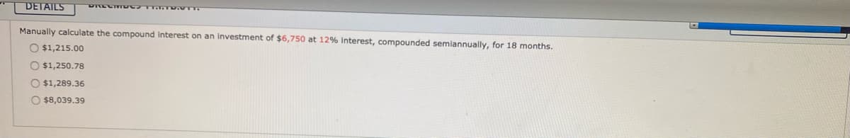 DETAILS
Manually calculate the compound interest on an Investment of $6,750 at 12% interest, compounded semiannually, for 18 months.
O $1,215.00
O $1,250.78
O $1,289.36
O $8,039.39
