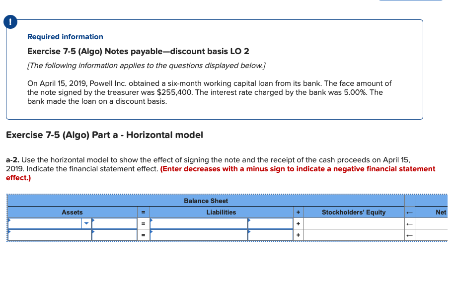 !
Required information
Exercise 7-5 (Algo) Notes payable-discount basis LO 2
[The following information applies to the questions displayed below.]
On April 15, 2019, Powell Inc. obtained a six-month working capital loan from its bank. The face amount of
the note signed by the treasurer was $255,400. The interest rate charged by the bank was 5.00%. The
bank made the loan on a discount basis.
Exercise 7-5 (Algo) Part a - Horizontal model
a-2. Use the horizontal model to show the effect of signing the note and the receipt of the cash proceeds on April 15,
2019. Indicate the financial statement effect. (Enter decreases with a minus sign to indicate a negative financial statement
effect.)
Balance Sheet
Assets
Liabilities
Stockholders' Equity
Net
II
II
