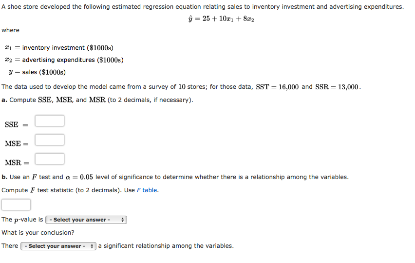 A shoe store developed the following estimated regression equation relating sales to inventory investment and advertising expenditures.
ŷ = 25 + 10x1 + 8x2
where
¤1 = inventory investment ($1000s)
x2 = advertising expenditures ($1000s)
y = sales ($1000s)
The data used to develop the model came from a survey of 10 stores; for those data, SST = 16,000 and SSR = 13,000.
a. Compute SSE, MSE, and MSR (to 2 decimals, if necessary).
SSE
MSE :
MSR =
b. Use an F test and a = 0.05 level of significance to determine whether there is a relationship among the variables.
Compute F test statistic (to 2 decimals). Use F table.
The p-value is - Select your answer -
What is your conclusion?
There
Select your answer -
a significant relationship among the variables.
