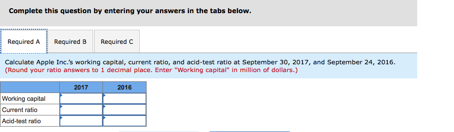 Complete this question by entering your answers in the tabs below.
Required A
Required B
Required C
Calculate Apple Inc.'s working capital, current ratio, and acid-test ratio at September 30, 2017, and September 24, 2016.
(Round your ratio answers to 1 decimal place. Enter "Working capital" in million of dollars.)
2017
2016
Working capital
Current ratio
Acid-test ratio
