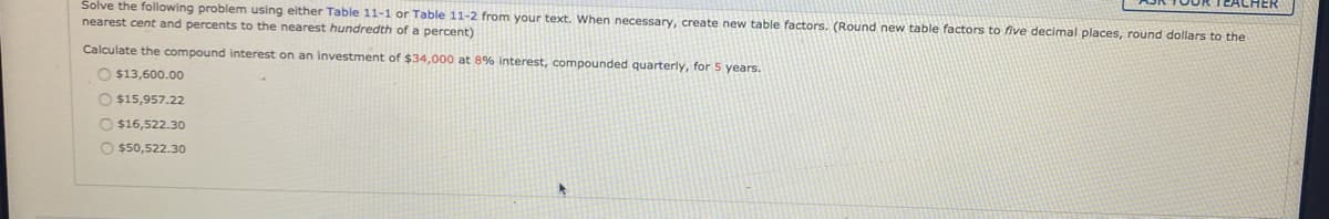 Solve the following problem using either Table 11-1 or Table 11-2 from your text. When necessary, create new table factors. (Round new table factors to five decimal places, round dollars to the
nearest cent and percents to the nearest hundredth of a percent)
Calculate the compound interest on an investment of $34,000 at 8% interest, compounded quarterly, for 5 years.
O $13,600.00
O $15,957.22
O $16,522.30
O $50,522.30
