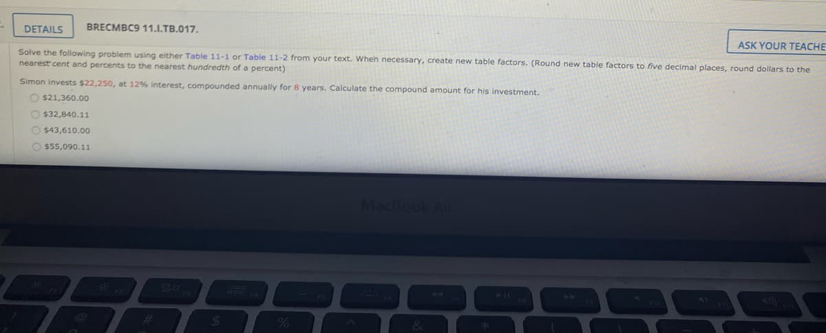 DETAILS
BRECMBC9 11.I.TB.017.
ASK YOUR TEACHE
Solve the following problem using either Table 11-1 or Table 11-2 from your text. Wheh necessary, create new table factors. (Round new table factors to five decimal places, round dollars to the
nearest cent and percents to the nearest hundredth of a percent)
Simon invests $22,250, at 12% interest, compounded annually for 8 years. Calculate the compound amount for his investment.
O $21,360.0o
O $32,840.11
O $43,610.00
O $55,090.11
MacBook Ai
44
