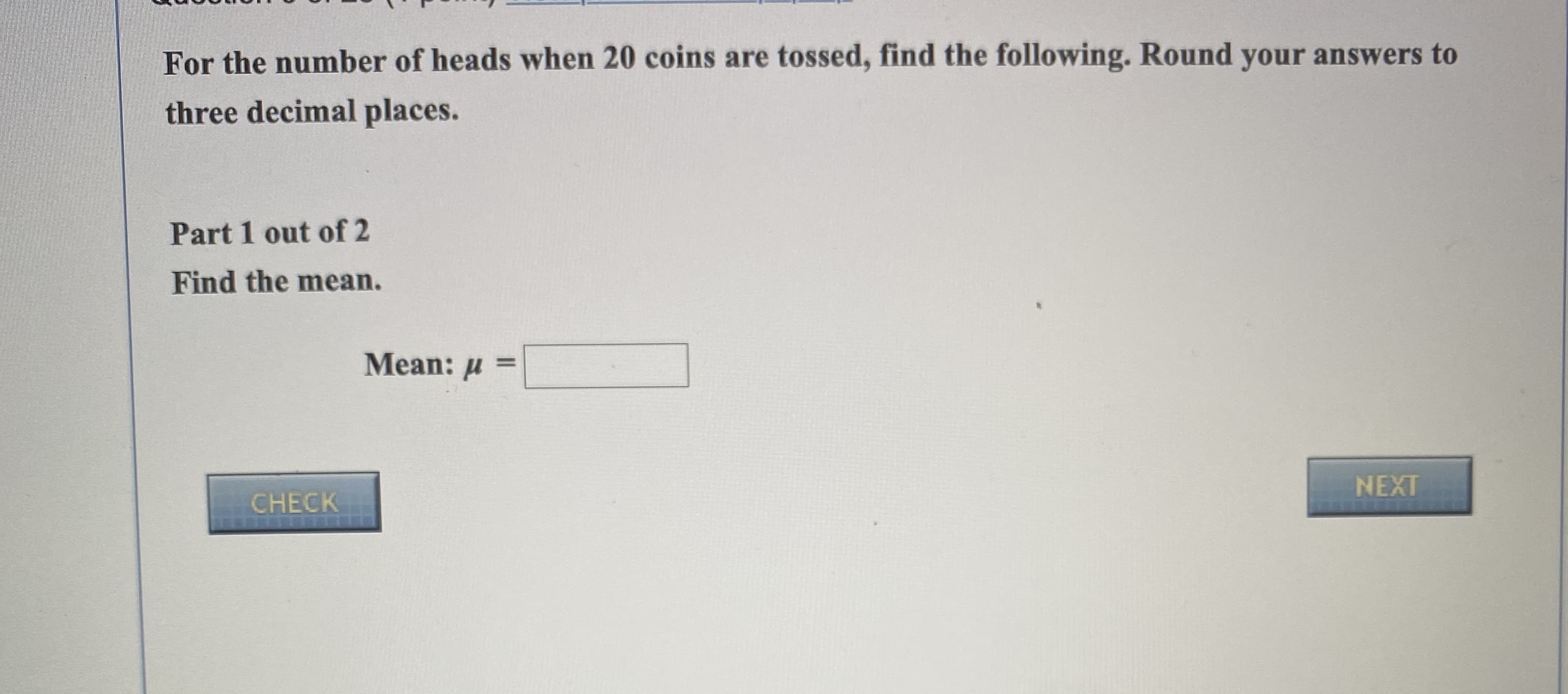 For the number of heads when 20 coins are tossed, find the following. Round your answers to
three decimal places.
Part 1 out of 2
Find the mean.
Mean: u
