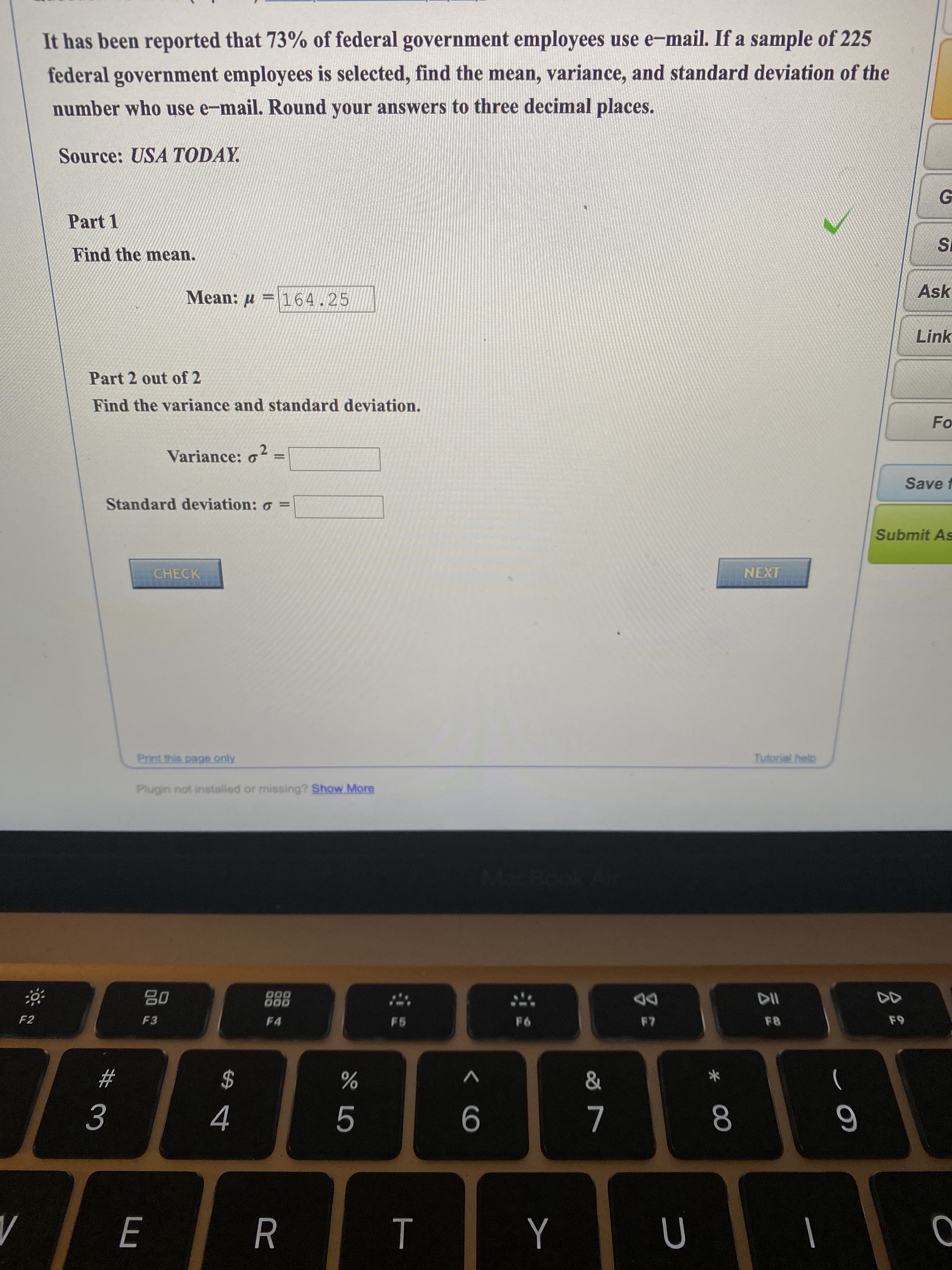 It has been reported that 73% of federal government employees use e-mail. If a sample of 225
federal government employees is selected, find the mean, variance, and standard deviation of the
number who use e-mail. Round your answers to three decimal places.
