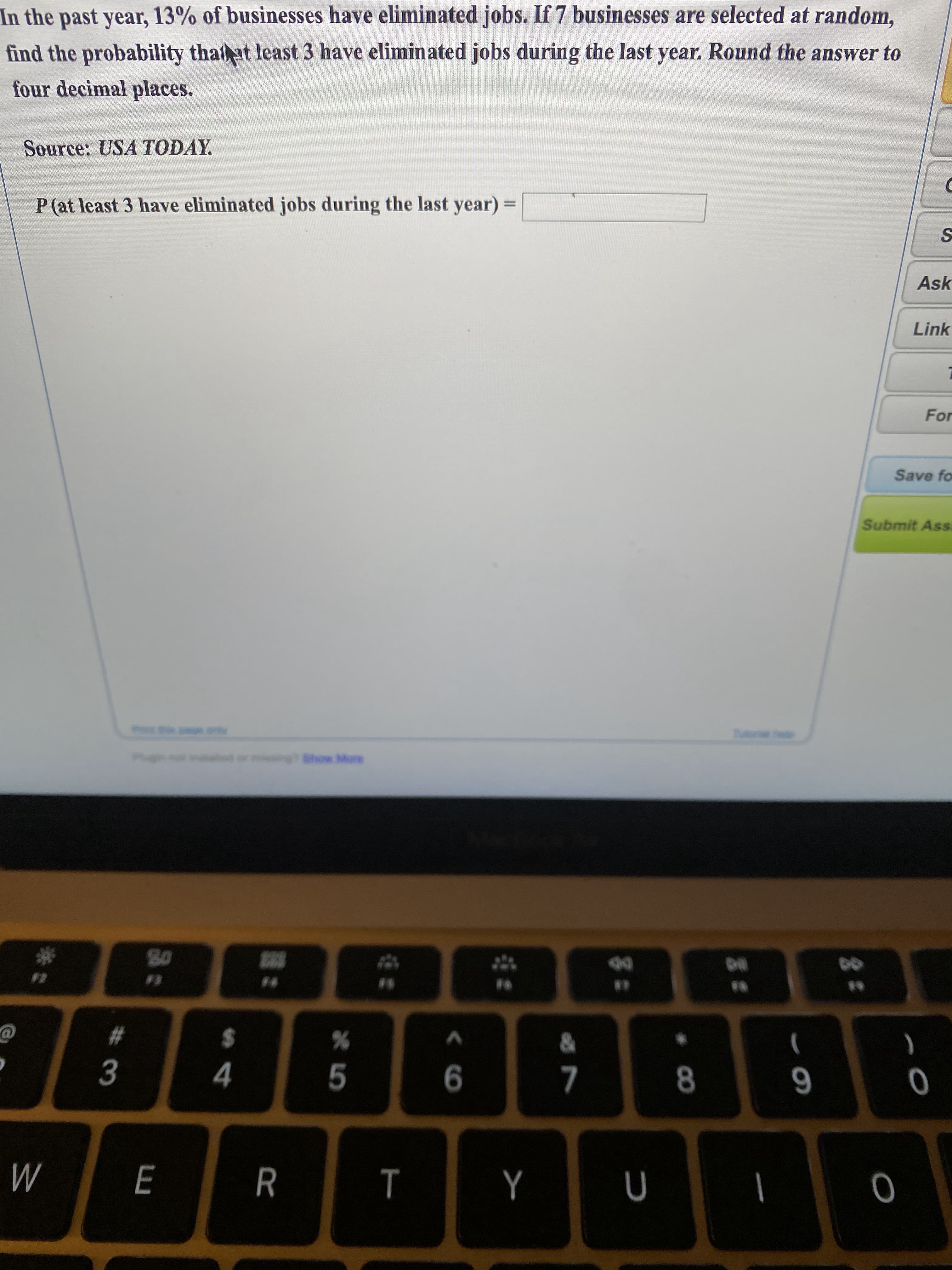 In the past year, 13% of businesses have eliminated jobs. If 7 businesses are selected at random,
find the probability that at least 3 have eliminated jobs during the last year. Round the answer to
four decimal places.

