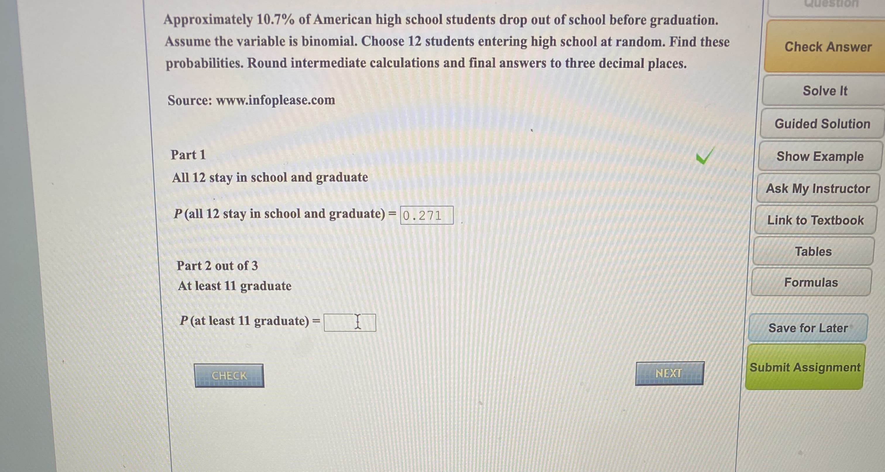 Approximately 10.7% of American high school students drop out of school before graduation.
Assume the variable is binomial. Choose 12 students entering high school at random. Find these
probabilities. Round intermediate calculations and final answers to three decimal places.
Source: www.infoplease.com
Part 1
All 12 stay in school and graduate
P (all 12 stay in school and graduate) = 0.271
Part 2 out of 3
At least 11 graduate
P (at least 11 graduate) =
