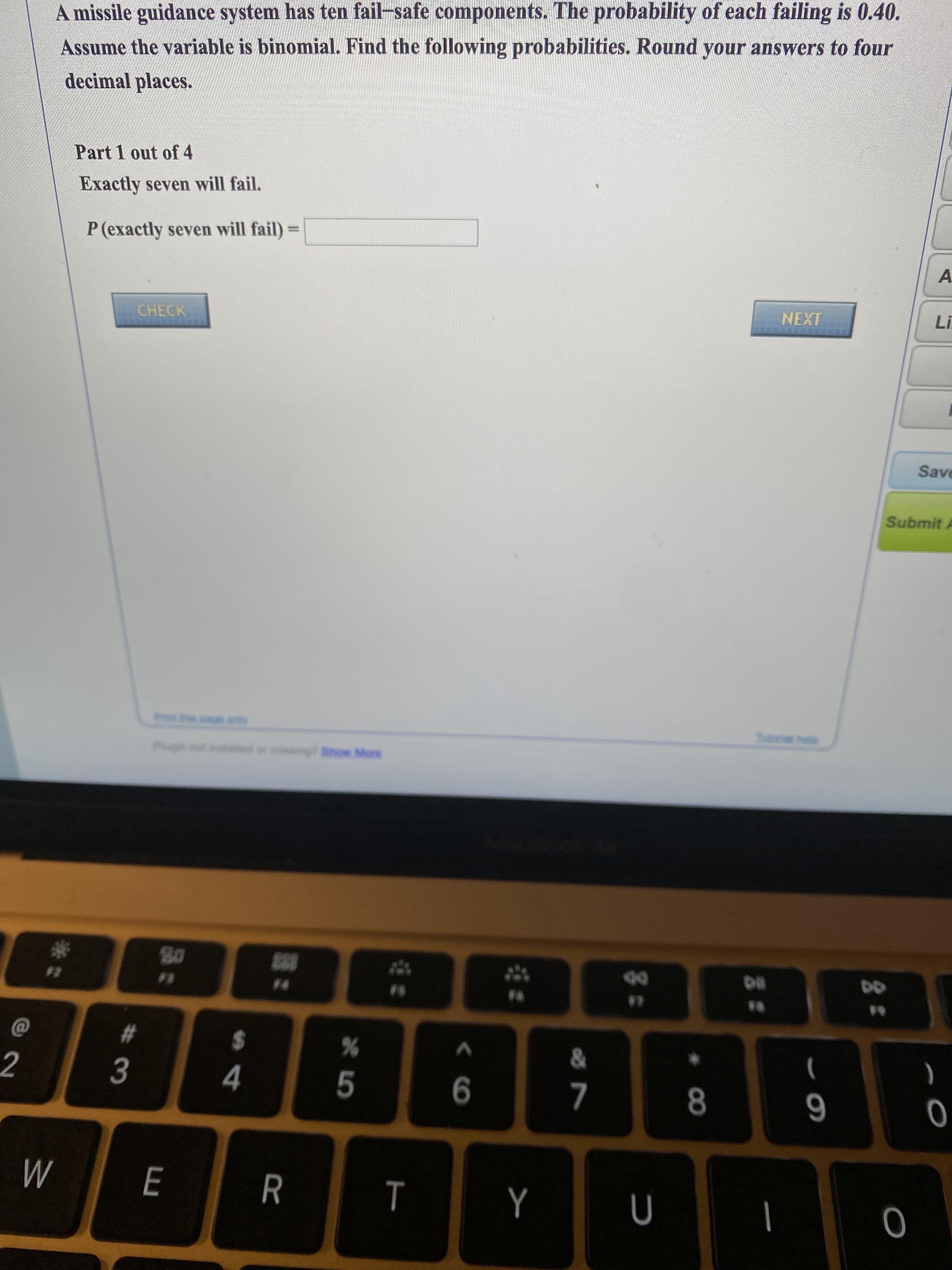 A missile guidance system has ten fail-safe components. The probability of each failing is 0.40.
Assume the variable is binomial. Find the following probabilities. Round your answers to four
decimal places.
Part 1 out of 4
Exactly seven will fail.
P (exactly seven will fail) =
%3D
