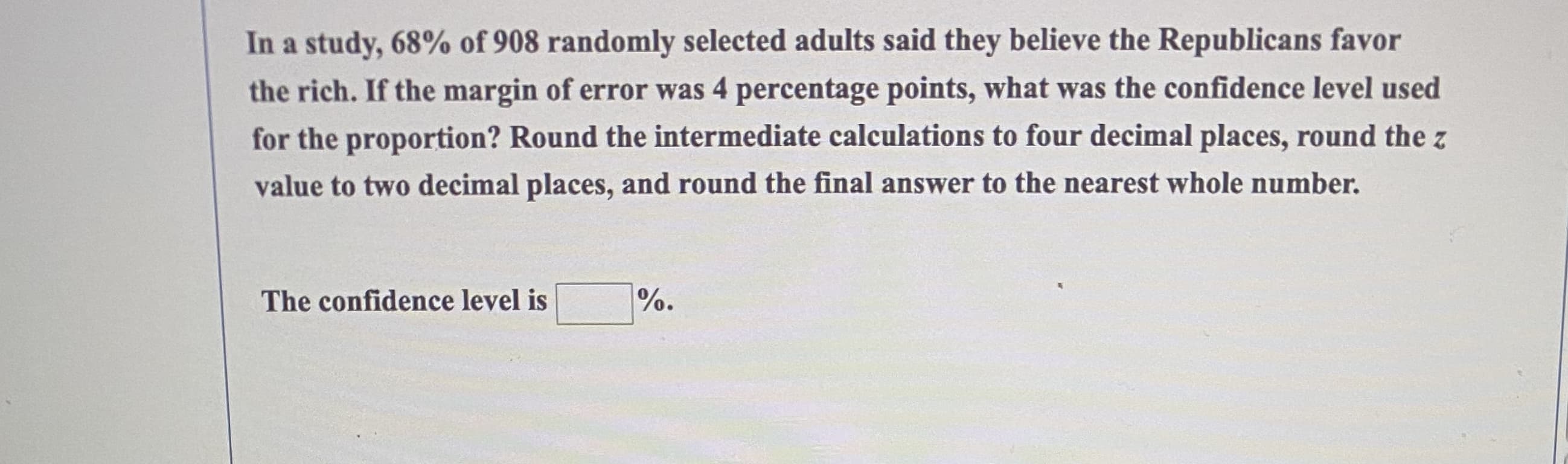 In a study, 68% of 908 randomly selected adults said they believe the Republicans favor
the rich. If the margin of error was 4 percentage points, what was the confidence level used
for the proportion? Round the intermediate calculations to four decimal places, round the z
value to two decimal places, and round the final answer to the nearest whole number.
The confidence level is
%.
