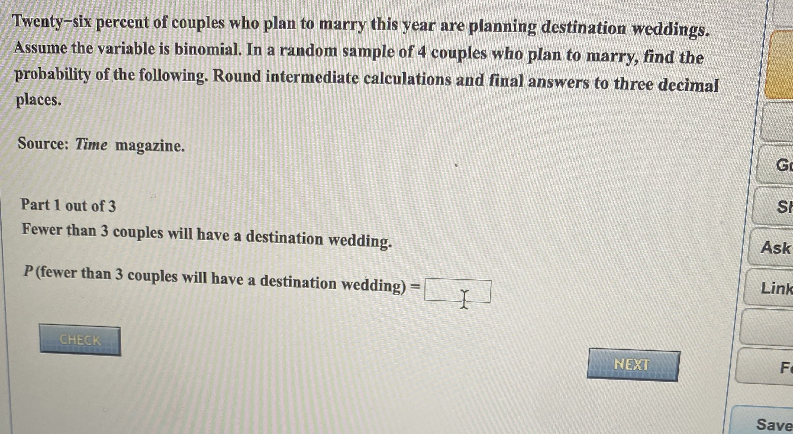 Twenty-six percent of couples who plan to marry this year are planning destination weddings.
Assume the variable is binomial. In a random sample of 4 couples who plan to marry, find the
probability of the following. Round intermediate calculations and final answers to three decimal
places.
Source: Time magazine.
Part 1 out of 3
Fewer than 3 couples will have a destination wedding
