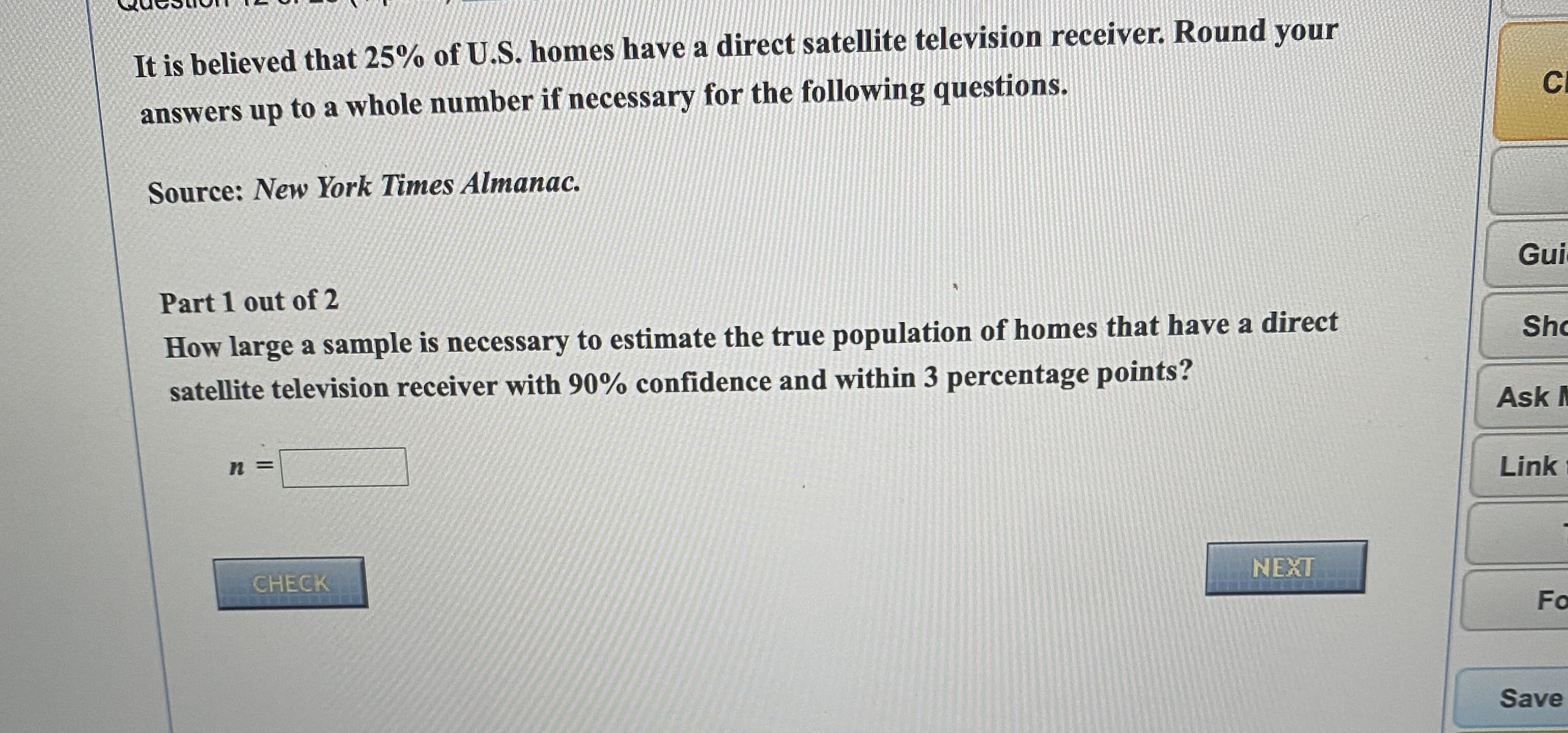 It is believed that 25% of U.S. homes have a direct satellite television
answers up to a whole number if necessary for the following questions.
Source: New York Times Almanac.
Part 1 out of 2
How large a sample is necessary to estimate the true population of homes that have a direct
satellite television receiver with 90% confidence and within 3 percentage points?
