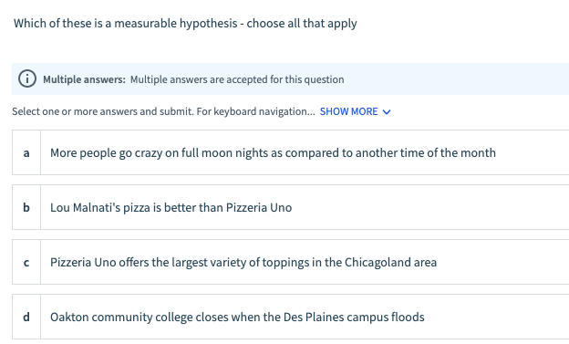 ---

**Which of these is a measurable hypothesis - choose all that apply**

ℹ️ **Multiple answers:** Multiple answers are accepted for this question.

Select one or more answers and submit. For keyboard navigation... SHOW MORE ▼

a. More people go crazy on full moon nights as compared to another time of the month  
b. Lou Malnati's pizza is better than Pizzeria Uno  
c. Pizzeria Uno offers the largest variety of toppings in the Chicagoland area  
d. Oakton community college closes when the Des Plaines campus floods

---

Explaination:
In this multiple-choice question, you are asked to identify which of the provided statements represent measurable hypotheses. Each statement corresponds to a potential hypothesis, and you can choose more than one option if necessary.