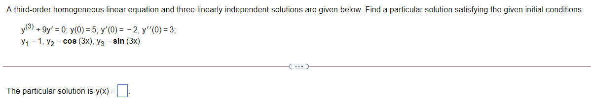 A third-order homogeneous linear equation and three linearly independent solutions are given below. Find a particular solution satisfying the given initial conditions.
y(3) + 9y' = 0; y(0) = 5, y'(0) = - 2, y"(0) = 3;
y, = 1, y2 = cos (3x), y3 = sin (3x)
The particular solution is y(x) =
