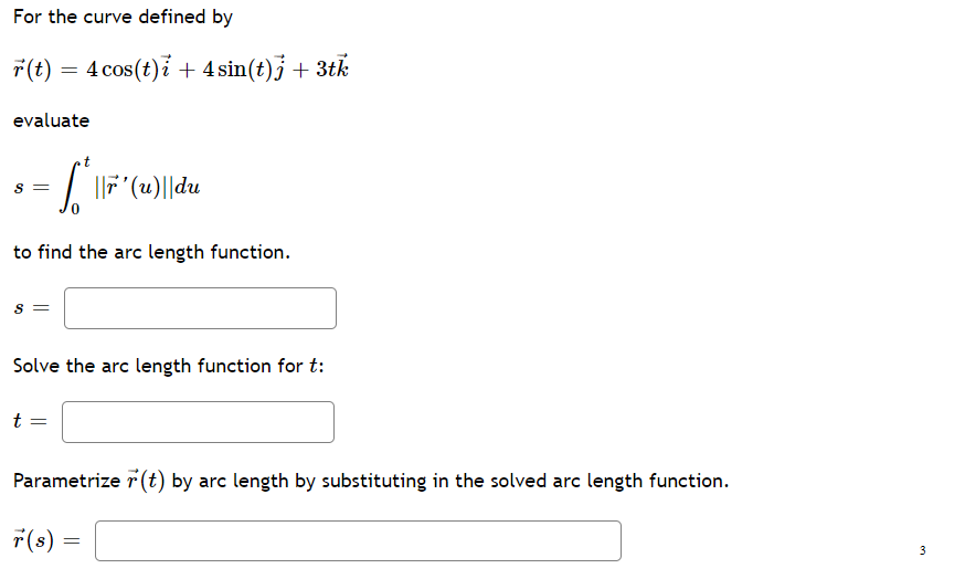 For the curve defined by
7(t) = 4 cos(t)i + 4sin(t)j + 3tk
||
evaluate
S =
to find the arc length function.
S =
Solve the arc length function for t:
t =
Parametrize r (t) by arc length by substituting in the solved arc length function.
r(s) =
3
en
