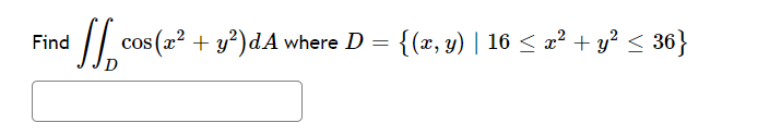 **Problem Statement:**

Find \(\iint_D \cos(x^2 + y^2) \, dA\) where \(D = \{(x, y) \mid 16 \leq x^2 + y^2 \leq 36\}\).

**Explanation:**

This problem involves calculating a double integral over the region \(D\), which is defined as the set of points \((x, y)\) satisfying the inequality \(16 \leq x^2 + y^2 \leq 36\).

The region \(D\) describes an annular region (a ring-shaped area) in the xy-plane. The inequality \(16 \leq x^2 + y^2 \leq 36\) represents the area between two concentric circles:

- The inner circle has a radius of \(\sqrt{16} = 4\).
- The outer circle has a radius of \(\sqrt{36} = 6\).

The goal is to integrate the function \(\cos(x^2 + y^2)\) over this annular region. 

**Conceptual Steps:**

1. **Describe the Region \(D\):**
   - It's a ring between circles with radii 4 and 6 centered at the origin.

2. **Polar Coordinates Conversion:**
   - A typical way to evaluate this integral is by transforming it into polar coordinates because the region is circular.
   - Let \(x = r \cos \theta\) and \(y = r \sin \theta\). Then \(x^2 + y^2 = r^2\).
   - The Jacobian of the transformation from Cartesian to polar coordinates is \(r\), so \(dA = r \, dr \, d\theta\).

3. **Set up the Integral in Polar Coordinates:**
   - Replace \(x^2 + y^2\) with \(r^2\).
   - The limits for \(r\) will be from 4 to 6, and for \(\theta\) from \(0\) to \(2\pi\).

4. **Evaluate:**
   - Compute the integral \(\int_0^{2\pi} \int_4^6 \cos(r^2) \cdot r \, dr \, d\theta\).

The result of this integration will yield the value of the double integral