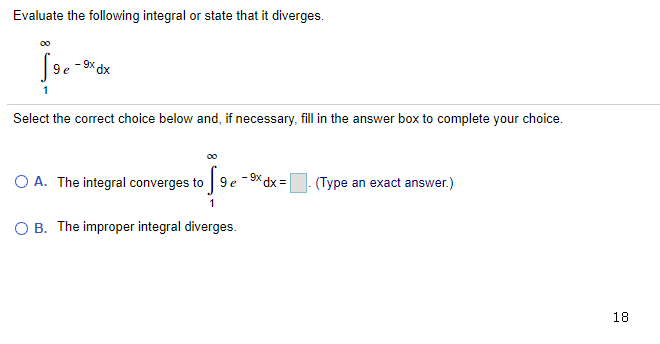 Evaluate the following integral or state that it diverges.
00
9 e
xP x6
1
Select the correct choice below and, if necessary, fill in the answer box to complete your choice.
00
O A. The integral converges to
-9x dx=
9 e
(Type an exact answer.)
O B. The improper integral diverges.
18

