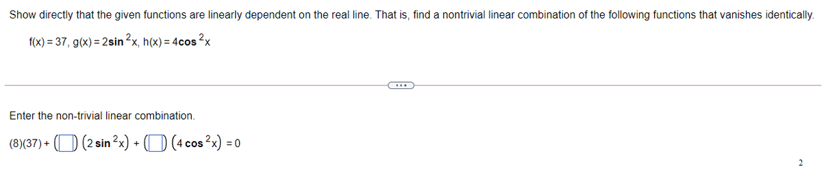 Show directly that the given functions are linearly dependent on the real line. That is, find a nontrivial linear combination of the following functions that vanishes identically.
f(x) = 37, g(x)= 2sin 2x, h(x) = 4cos 2x
Enter the non-trivial linear combination.
(8)(37) + (O (2 sin?x) + (D (4 cos 2x) = 0
2
