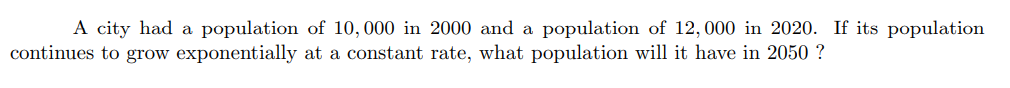 A city had a population of 10,000 in 2000 and a population of 12,000 in 2020. If its population
continues to grow exponentially at a constant rate, what population will it have in 2050 ?
