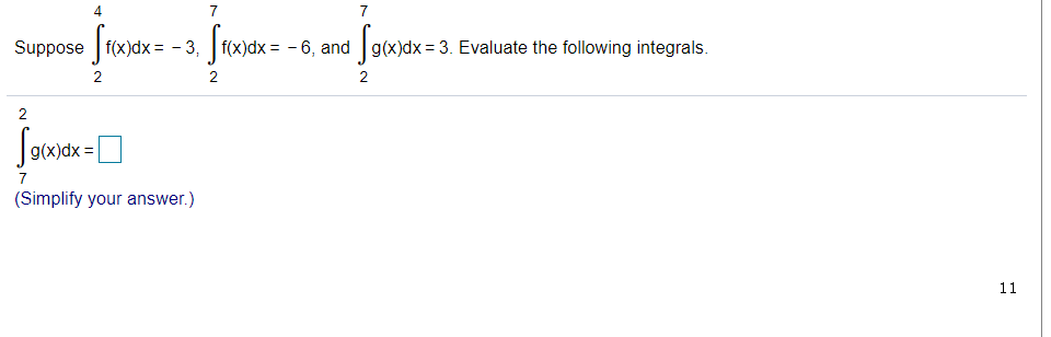 ### Integral Evaluation Exercise

#### Given Information:
Suppose the following integrals are known:
\[ \int_{2}^{4} f(x) \, dx = -3 \]
\[ \int_{2}^{7} f(x) \, dx = -6 \]
\[ \int_{2}^{7} g(x) \, dx = 3 \]

#### Task:
Evaluate the following integral:
\[ \int_{7}^{2} g(x) \, dx \]

#### Solution:
(Simplify your answer by considering the properties of definite integrals)

**Note:** Remember that reversing the limits of integration changes the sign of the integral.

\[ 
\int_{7}^{2} g(x) \, dx = -\int_{2}^{7} g(x) \, dx 
\]

Given that:

\[ 
\int_{2}^{7} g(x) \, dx = 3 
\]

Therefore:

\[ 
\int_{7}^{2} g(x) \, dx = -3 
\]

Please substitute the correct answer in the provided box.

[Answer Box: \(_ _ _\)]

**Educational Tip:** In definite integrals, changing the order of the limits (upper to lower and lower to upper) multiplies the integral result by -1.