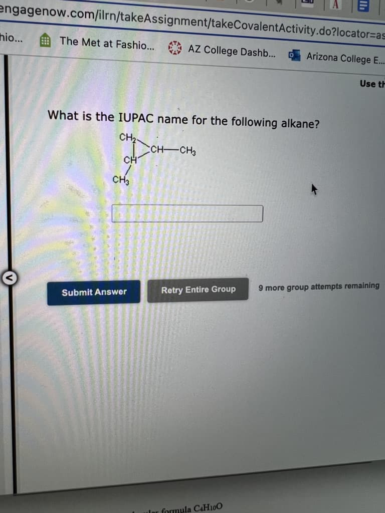 engagenow.com/ilrn/takeAssignment/takeCovalentActivity.do?locator%=as
hio...
The Met at Fashio... AZ College Dashb...
Arizona College E...
Use th
What is the IUPAC name for the following alkane?
CH,
CH CH3
CH
CH3
9 more group attempts remaining
Retry Entire Group
Submit Answer
ular formula C4H10O
