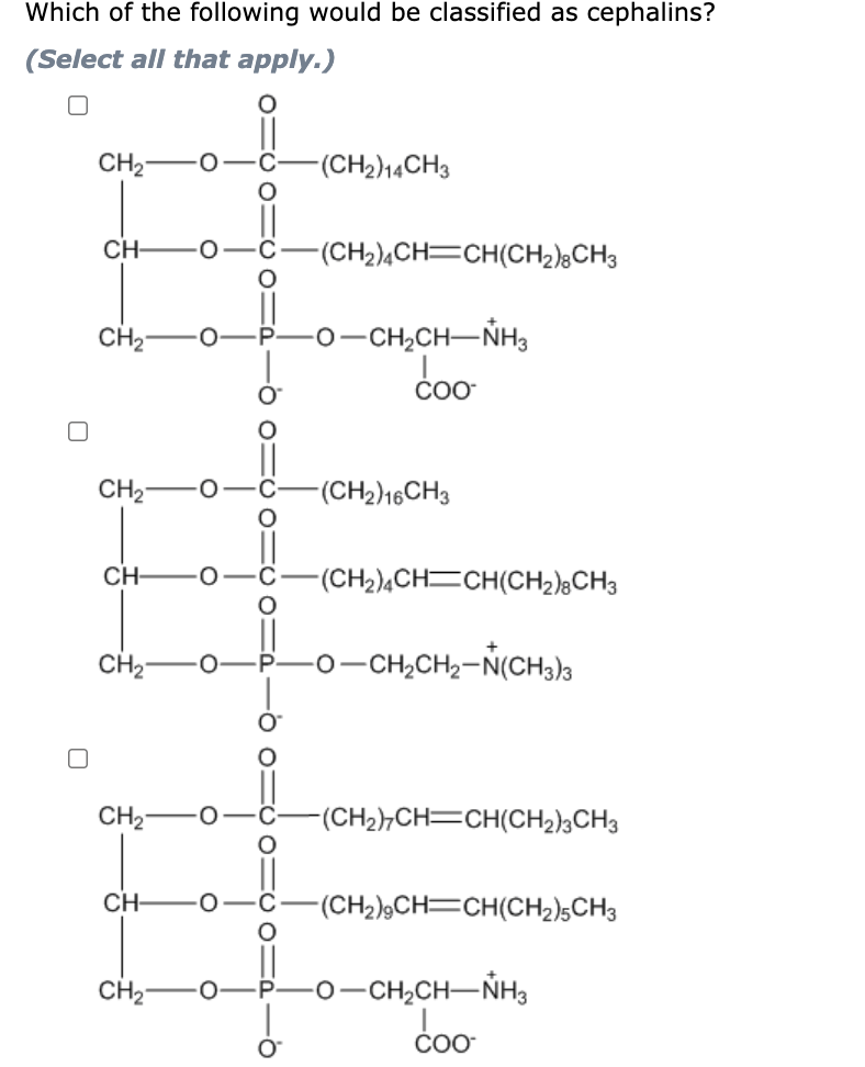 Which of the following would be classified as cephalins?
(Select all that apply.)
CH2
-(CH2)14CH3
CH-
-(CH2),CH=CH(CH2);CH3
CH2
-0-CH,CH-NH
CH2-
(CH2)16CH3
CH-
-(CH2)¼CH=CH(CH2);CH3
CH2
-0-CH,CH2-N(CHa)a
CH2
(CH2),CH=CH(CH2)3CH3
CH-
-(CH2),CH=CH(CH2)5CH3
-0-CH2CH-ŇHg
coo
CH2-
COO
