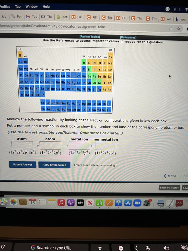 Profiles Tab
Window Help
My
Par: M You
GS The
Acti
C Get
C Fill
C The C Fll
C The C The C Wh b Ans
keAssignment/takeCovalentActivity.do?locator=assignment-take
[Review Topics]
[References]
Use the References to access important values if needed for this question.
1A
8A
H 2A
3A 4A SA 6A 7A He
LI Be
BCNO F Ne
Na Mg 38 4B 58
68 7B - 88 ¬ 1B 28 AI Si P S CI Ar
K
Ca Sc Ti V Cr Mn FeCo Ni Cu Zn Ga Ge As Se Br Kr
Rb SrY ZrND Mo Tc Ru Rh Pd Ag cd In Sn Sb Te Xe
Cs Ba La HT Ta w Re Os Ir Pt Ru Hg TI Pb BI Po At Rn
Fr Ra Ac Rf Ha
Ce Pr Nd Pm Sm Eu Gd Tb Dy Ho Er Tm Yb Lu
Th Pa UNp Pu Am Cm Bk Cr Es Fm Md No Lr
Analyze the following reaction by looking at the electron configurations given below each box.
Put a number and a symbol in each box to show the number and kind of the corresponding atom or ion.
(Use the lowest possible coefficients. Omit states of matter.)
atom
atom
metal ion
nonmetal ion
(1s²2s²2p°3s²) (1s²2s²2p*)
(1s²2s2p°) (1s²2s 2p°)
Submit Answer
Retry Entire Group
9 more group attempts remaining
Previous
Nex
Email Instructor
Save
MAR
15
A O stv S
Aa
G Search or type URL
