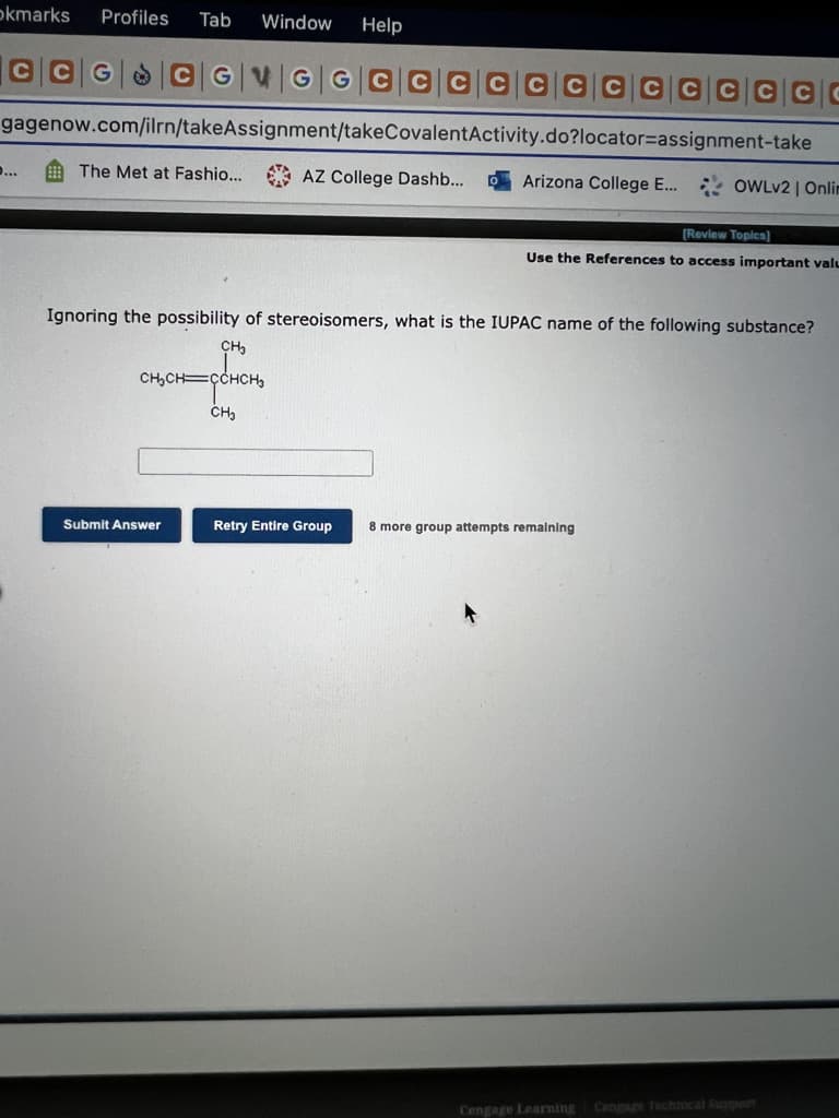 okmarks
Profiles
Tab
Window
Help
GVGG CCCC C CC
CCCCG
gagenow.com/ilrn/takeAssignment/takeCovalentActivity.do?locator=Dassignment-take
O The Met at Fashio...
* AZ College Dashb...
...
Arizona College E... OWLV2 | Onlim
(Review Topics)
Use the References to access important valu
Ignoring the possibility of stereoisomers, what is the IUPAC name of the following substance?
CH
CH,CH=ÇCHCH,
Submit Answer
Retry Entire Group
8 more group attempts remalning
Cengage Learning
Cengage Technical Support
