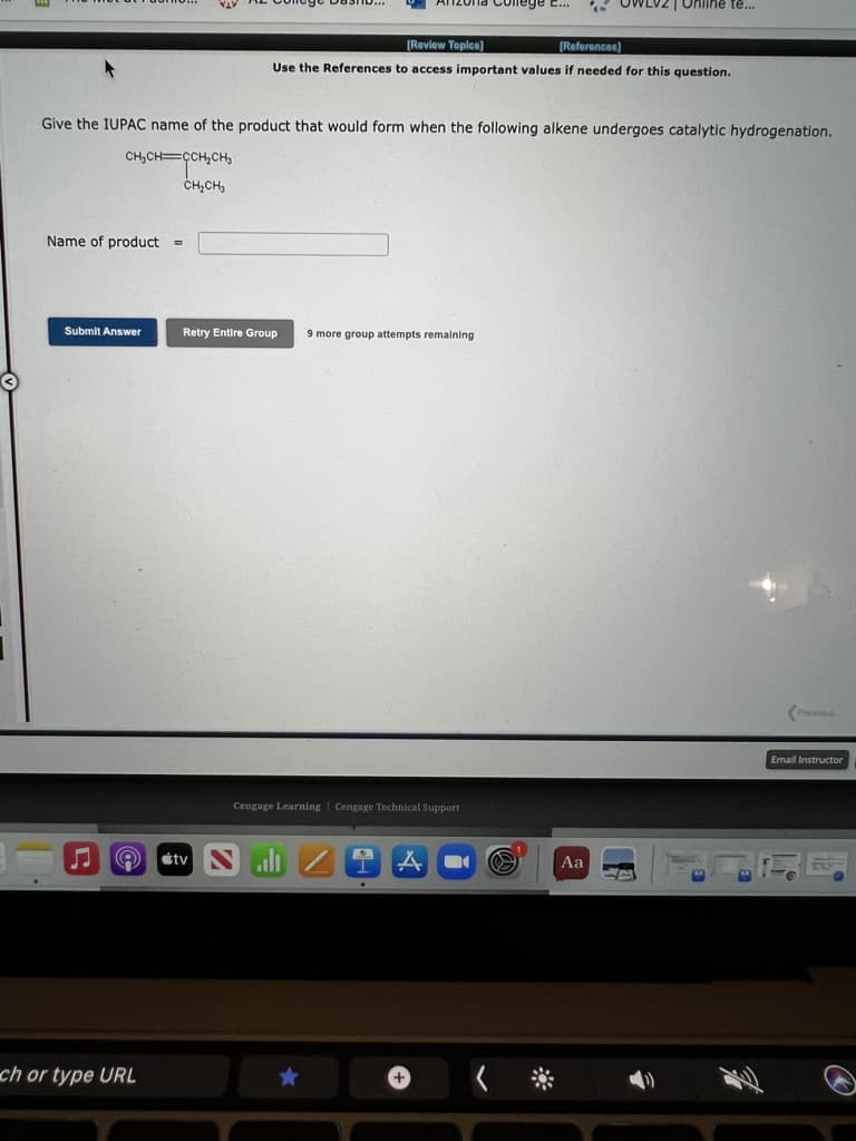 Anzona Cole
LV2 | Online te...
(Review Toplen)
[References)
Use the References to access important values if needed for this question.
Give the IUPAC name of the product that would form when the following alkene undergoes catalytic hydrogenation.
CH,CH=ÇCH,CH
CH,CH,
Name of product =
Submit Answer
Retry Entire Group
9 more group attempts remalning
Previous
Email Instructor
Cengage Learning | Cengage Technical Support
étv
Aa
ch or type URL
