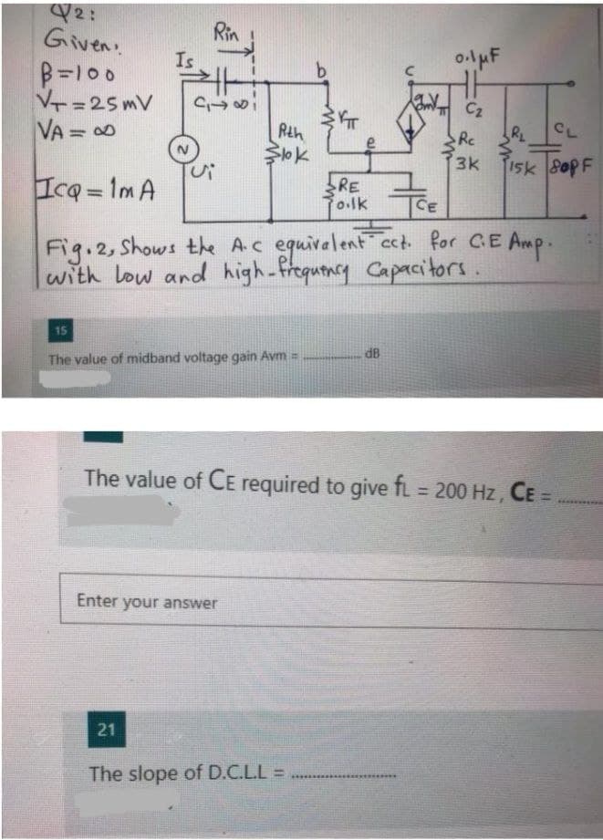 2:
Given.
B=100
V=25mV
VA = 0
Rin
Is
b.
C2
Rth
RL
CL
Rc
15k 80PF
e
3k
Icq=1m A
RE
Polk TCE
%3D
Fig.2, Shows the Ac equivalent ect for CE Amp.
with low and high-frequtncy Capacitors.
15
The value of midband voltage gain Avm =
The value of CE required to give fi 200 Hz, CE
%3D
Enter your answer
21
The slope of D.C.L.L =
