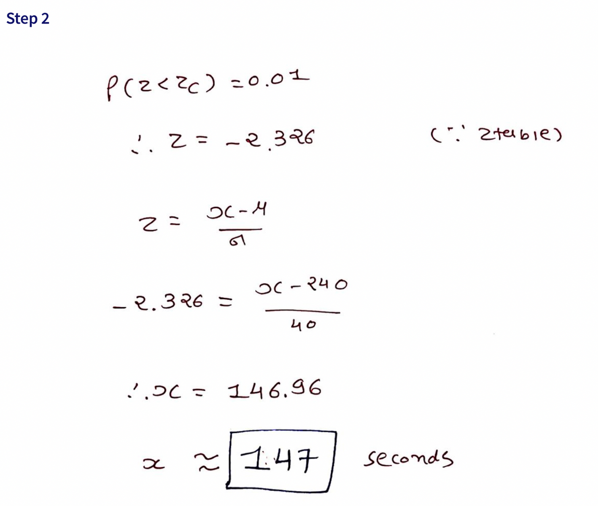 Sure, here is the transcription of the image:

---

**Step 2**

\[ P(z < z_c) = 0.01 \]

∴ \( z = -2.326 \)  (∵ z-table)

\[ z = \frac{X - μ}{σ} \]

\[ -2.326 = \frac{X - 240}{40} \]

∴ \( X = 146.96 \)

\[ x ≈ \boxed{147} \, \text{seconds} \]

---

### Explanation:

In this step, we are working with the z-score formula to find \( X \), given a probability and a specified mean (\( μ \)) and standard deviation (\( σ \)).

- We start with the cumulative probability \( P(z < z_c) = 0.01 \).
- From the z-table, we find the corresponding z-score to be \( z = -2.326 \).
- Using the z-score formula: \[ z = \frac{X - μ}{σ} \]
  - Given: \( μ = 240 \) and \( σ = 40 \)
- We substitute the values into the formula: \[ -2.326 = \frac{X - 240}{40} \]
- Solving for \( X \), we get \( X = 146.96 \) which is approximately \( 147 \) seconds.