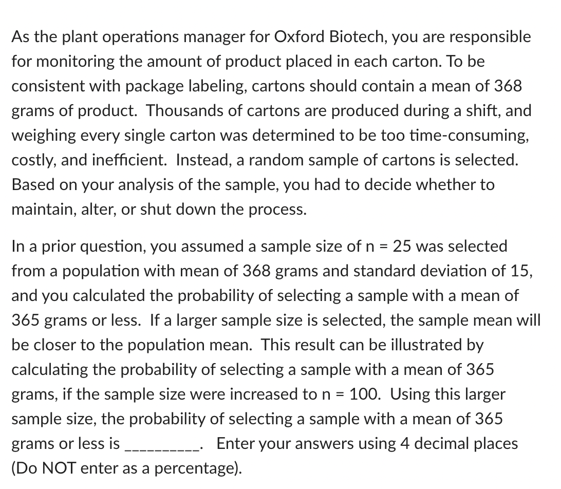 As the plant operations manager for Oxford Biotech, you are responsible
for monitoring the amount of product placed in each carton. To be
consistent with package labeling, cartons should contain a mean of 368
grams of product. Thousands of cartons are produced during a shift, and
weighing every single carton was determined to be too time-consuming,
costly, and inefficient. Instead, a random sample of cartons is selected.
Based on your analysis of the sample, you had to decide whether to
maintain, alter, or shut down the process.
In a prior question, you assumed a sample size of n =
from a population with mean of 368 grams and standard deviation of 15,
25 was selected
and you calculated the probability of selecting a sample with a mean of
365 grams or less. If a larger sample size is selected, the sample mean will
be closer to the population mean. This result can be illustrated by
calculating the probability of selecting a sample with a mean of 365
grams, if the sample size were increased to n =
100. Using this larger
sample size, the probability of selecting a sample with a mean of 365
grams or less is
(Do NOT enter as a percentage).
- Enter your answers using 4 decimal places
