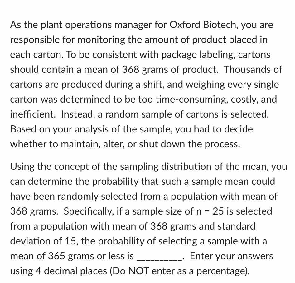 As the plant operations manager for Oxford Biotech, you are
responsible for monitoring the amount of product placed in
each carton. To be consistent with package labeling, cartons
should contain a mean of 368 grams of product. Thousands of
cartons are produced during a shift, and weighing every single
carton was determined to be too time-consuming, costly, and
inefficient. Instead, a random sample of cartons is selected.
Based on your analysis of the sample, you had to decide
whether to maintain, alter, or shut down the process.
Using the concept of the sampling distribution of the mean, you
can determine the probability that such a sample mean could
have been randomly selected from a population with mean of
368 grams. Specifically, if a sample size of n = 25 is selected
from a population with mean of 368 grams and standard
deviation of 15, the probability of selecting a sample with a
mean of 365 grams or less is
Enter your answers
using 4 decimal places (Do NOT enter as a percentage).
