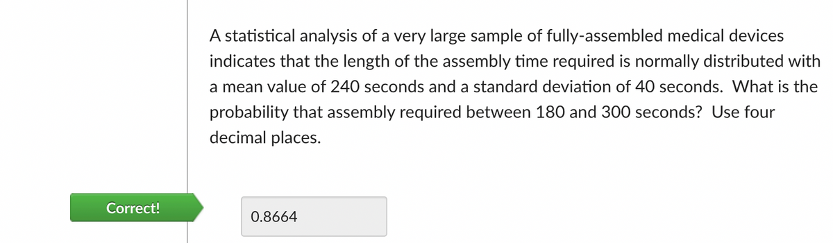 A statistical analysis of a very large sample of fully-assembled medical devices
indicates that the length of the assembly time required is normally distributed with
a mean value of 240 seconds and a standard deviation of 40 seconds. What is the
probability that assembly required between 180 and 300 seconds? Use four
decimal places.
Correct!
0.8664
