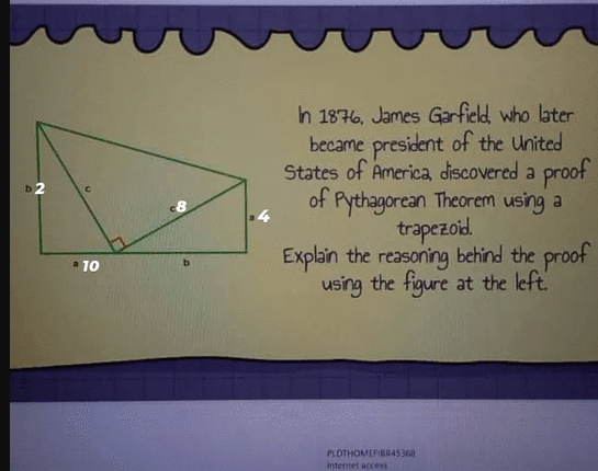 h 1876, James Garfield who later
became president of the United
States of America discovered a proof
of
Pythagorean Theorem using a
8
trapezoid.
Explain the reasoning behind the proof
using the figure at the left
* 10
b.
PLOTHOMEFBRAS36
internet acces

